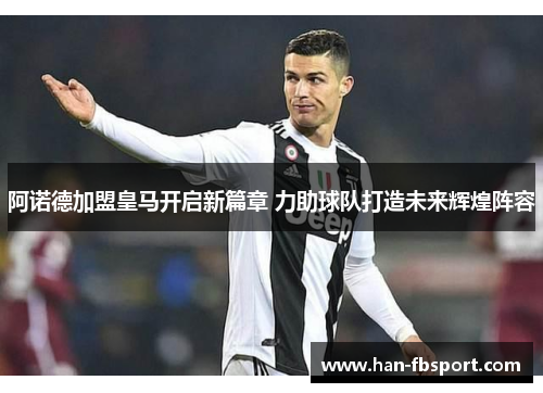 阿诺德加盟皇马开启新篇章 力助球队打造未来辉煌阵容