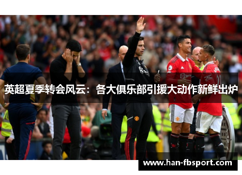 英超夏季转会风云:各大俱乐部引援大动作新鲜出炉 英超夏季转会风云:各大俱乐部引援大动作新鲜出炉