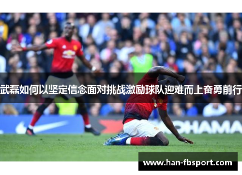 武磊如何以坚定信念面对挑战激励球队迎难而上奋勇前行