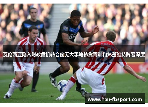 瓦伦西亚陷入财政危机转会窗无大手笔依靠青训和免签维持阵容深度 瓦伦西亚陷入财政危机转会窗无大手笔依靠青训和免签维持阵容深度