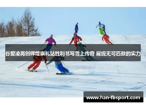 谷爱凌再创辉煌崇礼站胜利书写雪上传奇 展现无可匹敌的实力